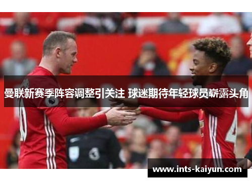曼联新赛季阵容调整引关注 球迷期待年轻球员崭露头角